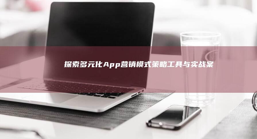 探索多元化App营销模式：策略、工具与实战案例